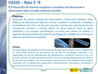 123 20/02/2015
Objetivo.-
Desarrollo de nuevos sistemas de observación e información terrestre. Estos
sistemas se utilizarán para observar, evaluar y predecir la condición, el estado y
las tendencias del clima, los recursos naturales, incluidas las materias primas, los
ecosistemas terrestres y marinos (desde las zonas costeras hasta las aguas
profundas) y los servicios ecosistémicos, así como para valorar las políticas y
opciones con baja emisión de carbono y de mitigación y adaptación al clima para
todos los sectores de la economía.
Líneas.-
Las capacidades, tecnologías e infraestructuras de datos para la observación y vigilancia de
la Tierra deben basarse en los avances de las TIC, las tecnologías espaciales y las
capacidades en red, las observaciones por teledetección, novedosos sensores in situ, los
servicios móviles, las redes de comunicaciones, las herramientas participativas que ofrecen
los servicios en la Web y una infraestructura computacional y de elaboración de modelos
mejorada, con el objetivo de proporcionar constantemente información, previsiones y
proyecciones oportunas y precisas.
H2020 – Reto 5 
5.5 Desarrollo de sistemas completos y duraderos de observación e
información sobre el medio ambiente mundial
 