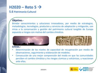 124 20/02/2015
Objetivo.-
Brindar conocimientos y soluciones innovadoras, por medio de estrategias,
metodologías, tecnologías, productos y servicios de adaptación y mitigación, con
miras a la conservación y gestión del patrimonio cultural tangible de Europa
expuesto a riesgos con motivo del cambio climático.
Líneas.-
• Determinación de los niveles de capacidad de recuperación por medio de
observaciones, seguimiento y elaboración de modelos.
• Consecución de una mejor comprensión del modo en que las comunidades
perciben el cambio climático y los riesgos sísmicos y volcánicos, y reaccionan
ante ellos.
H2020 – Reto 5 
5.6 Patrimonio Cultural
 
