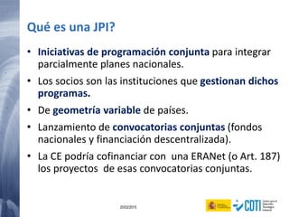 130 20/02/2015
Qué es una JPI?
• Iniciativas de programación conjunta para integrar
parcialmente planes nacionales.
• Los socios son las instituciones que gestionan dichos
programas.
• De geometría variable de países.
• Lanzamiento de convocatorias conjuntas (fondos
nacionales y financiación descentralizada).
• La CE podría cofinanciar con una ERANet (o Art. 187)
los proyectos de esas convocatorias conjuntas.
 