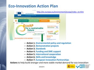 138 20/02/2015
Eco-Innovation Action Plan
http://ec.europa.eu/environment/ecoap/index_en.htm
– Action 1. Environmental policy and regulation
– Action 2. Demonstration projects
– Action 3. Standards
– Action 4. Funding and SME support
– Action 5. International cooperation
– Action 6. Skills and knowledge
– Action 7. European Innovation Partnerships
Actions to help build stronger and more stable market demand for eco-innovation
 