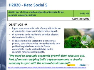 15 20/02/2015
H2020 - Reto Social 5
OBJETIVOS 
• lograr una economía más eficaz y eficiente en
el uso de los recursos (incluyendo el agua);
• el aumento de la resiliencia ante los efectos
del cambio climático;
• el abastecimiento sostenible de materias
primas, para afrontar las necesidades de una
población global creciente de forma
compatible con la sostenibilidad de los
recursos naturales del planeta.
Acción por el clima, medio ambiente, eficiencia de los
recursos y materias primas
3.081 M€
4,00% de H2020
“We need to decouple economic growth from resource use.
Part of answer: helping build a green economy, a circular
economy in sync with the natural environment”.
http://ec.europa.eu/programmes/horizon2020/en/h2020-section/climate-action-environment-resource-efficiency-and-raw-materials
 