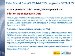 147 20/02/2015
Al principio de las “calls”: Waste, Water y general SC5
Pilot on Open Research Data
“The projects funded under Societal Challenge 'Climate action, environment,
resource efficiency and raw materials, call …….of the Work Programme 2014-
15, (with ….some exceptions) , will participate in the Pilot on Open Research
Data in Horizon 2020 ……
Projects have the possibility to opt out of the Pilot.
A further new element in Horizon 2020 is the use of Data Management Plans
(DMPs), detailing what data the project will generate, whether and how it
will be exploited or made accessible for verification and re-use, and how it
will be curated and preserved. The use of a Data Management Plan is
required for projects participating in the Open Research Data Pilot.
Other projects are invited to submit a Data Management Plan if relevant for
their planned research…”
Reto Social 5 – WP 2014-2015…algunos DETALLES
 