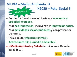 17 20/02/2015
– Foco en la transformación hacia una economía y
sociedad «verdes».
– Más eco-innovación, incluyendo la innovación social.
– Más actividades socioeconómicas y con proyección
de futuro.
– Inclusión de «materias primas».
– Aplicaciones TIC a «medio ambiente».
– «Medio Ambiente y Salud» incluido en el Reto de
Salud (SC1).
VII PM – Medio Ambiente 
H2020 – Reto Social 5
 