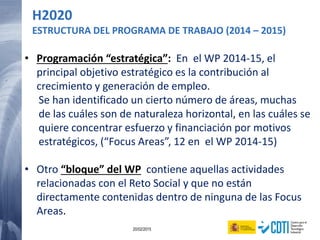 21 20/02/2015
H2020
ESTRUCTURA DEL PROGRAMA DE TRABAJO (2014 – 2015)
• Programación “estratégica”: En el WP 2014-15, el
principal objetivo estratégico es la contribución al
crecimiento y generación de empleo.
Se han identificado un cierto número de áreas, muchas
de las cuáles son de naturaleza horizontal, en las cuáles se
quiere concentrar esfuerzo y financiación por motivos
estratégicos, (“Focus Areas”, 12 en el WP 2014-15)
• Otro “bloque” del WP contiene aquellas actividades
relacionadas con el Reto Social y que no están
directamente contenidas dentro de ninguna de las Focus
Areas.
 