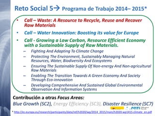 25 20/02/2015
• Call – Waste: A Resource to Recycle, Reuse and Recover
Raw Materials
• Call – Water Innovation: Boosting its value for Europe
• Call - Growing a Low Carbon, Resource Efficient Economy
with a Sustainable Supply of Raw Materials.
– Fighting And Adapting To Climate Change
– Protecting The Environment, Sustainably Managing Natural
Resources, Water, Biodiversity And Ecosystems
– Ensuring The Sustainable Supply Of Non-energy And Non-agricultural
Raw Materials
– Enabling The Transition Towards A Green Economy And Society
Through Eco-innovation
– Developing Comprehensive And Sustained Global Environmental
Observation And Information Systems
Reto Social 5 Programa de Trabajo 2014– 2015*
Contribución a otras Focus Areas:
Blue Growth (SC2), Energy Efficiency (SC3), Disaster Resilience (SC7)
* http://ec.europa.eu/research/participants/data/ref/h2020/wp/2014_2015/main/h2020-wp1415-climate_en.pdf
 