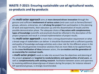 30 20/02/2015
The multi-actor approach aims at more demand-driven innovation through the
genuine and sufficient involvement of various actors (end-users such as farmers/farmers'
groups, advisors, enterprises, etc.) all along the project from participation in the planning
of work and experiments, their execution up until the dissemination of results and the
possible demonstration phase. The adequate choice of key actors with complementary
types of knowledge (scientific and practical) should be reflected in the description of the
project proposals and result in a broad implementation of project results.
The multi-actor approach is more than a strong dissemination requirement or what
a broad range of stakeholders can deliver: it should be illustrated with a sufficient quantity
and quality of knowledge exchange activities and a clear role for the different actors in the
work. This should generate innovative solutions that are more likely to be applied thanks
to the cross-fertilisation of ideas between actors, the co-creation and the generation of
co-ownership for eventual results.
A multi-actor project needs to take into account how the objectives and planning of
the project proposal are targeted to needs/problems and opportunities of end-users, as
well as complementarity with existing research. Facilitation between actors and openness
to involving additional players/groups of players during the project, for instance relevant
EIP operational groups, is strongly recommended.
WASTE-7-2015: Ensuring sustainable use of agricultural waste,
co-products and by-products
 