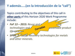31 20/02/2015
Y además…..(en la Introducción de la “call”)
Topics contributing to the objectives of this call in
other parts of this Horizon 2020 Work Programme
include:
• FoF 13 – 2015: Reuse and re-manufacturing
technologies and equipment for sustainable product
life cycle management
• SPIRE 7 – 2015: Recovery technologies for metals
and other minerals.
 