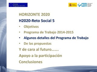 HORIZONTE 2020
H2020-Reto Social 5
• Objetivos
• Programa de Trabajo 2014-2015
• Algunos detalles del Programa de Trabajo
• De las propuestas
Y de cara al futuro…….
Apoyo a la participación
Conclusiones
 