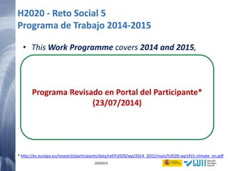 59 20/02/2015
• This Work Programme covers 2014 and 2015,
• Due to the launching phase of Horizon 2020,
parts of the Work Programme that relate to 2015
(topics, dates, budget) are provided at this stage
on an indicative basis only.
Such Work Programme parts will be decided
during 2014.
Programa Revisado en Portal del Participante*
(23/07/2014)
H2020 - Reto Social 5
Programa de Trabajo 2014-2015
* http://ec.europa.eu/research/participants/data/ref/h2020/wp/2014_2015/main/h2020-wp1415-climate_en.pdf
 