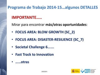 63 20/02/2015
IMPORTANTE…..
Mirar para encontrar más/otras oportunidades:
• FOCUS AREA: BLOW GROWTH (SC_2)
• FOCUS AREA: DISASTER-RESILIENCE (SC_7)
• Societal Challenge 6…….
• Fast Track to Innovation
• ……otras
Programa de Trabajo 2014-15…algunos DETALLES
 