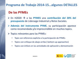 64 20/02/2015
De las PYMEs
 En H2020  a las PYMES una contribución del 20% del
presupuesto de Liderazgo Industrial y Retos Sociales.
 Además del instrumento PYME, su participación aparece
como recomendada y/o imprescindible en muchos topics.
 Topics relevantes para las PYMEs:
• Topic con referencia explícita a la participación de PYMEs
• Topics con enfoque de abajo-arriba ( bottom-up approaches)
• Topics con énfasis en las actividades de aplicación y demostración
Programa de Trabajo 2014-15…algunos DETALLES
 
