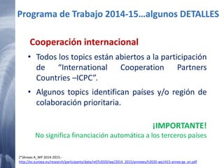 65 20/02/2015
Cooperación internacional
• Todos los topics están abiertos a la participación
de “International Cooperation Partners
Countries –ICPC”.
• Algunos topics identifican países y/o región de
colaboración prioritaria.
Programa de Trabajo 2014-15…algunos DETALLES
¡IMPORTANTE!
No significa financiación automática a los terceros países
(*)Anexo A_WP 2014-2015.-
http://ec.europa.eu/research/participants/data/ref/h2020/wp/2014_2015/annexes/h2020-wp1415-annex-ga_en.pdf
 