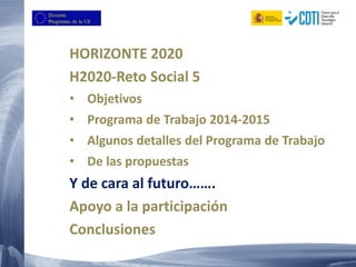 HORIZONTE 2020
H2020-Reto Social 5
• Objetivos
• Programa de Trabajo 2014-2015
• Algunos detalles del Programa de Trabajo
• De las propuestas
Y de cara al futuro…….
Apoyo a la participación
Conclusiones
 