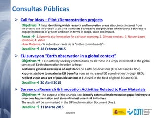 88 20/02/2015
Consultas Públicas
 Call for Ideas – Pilot /Demonstration projects
Objetivos  help identifying which research and innovation areas attract most interest from
innovators and innovation users and stimulate developers and providers of innovative solutions to
engage in projects of greater ambition in terms of scope, scale and impact.
Areas  1. Systemic eco-innovation for a circular economy; 2. Climate services; 3. Nature-based
solutions; 4. Water
-Raw Materials.- Ya cubierto a través de la “call for commitments”-
Deadline  28 Febrero 2015
 EU survey on “Earth observation in a global context”
Objetivos  EC is actively seeking contributions by all those in Europe interested in the global
context of Earth observation in order to help:
•estimate general awareness of and stance on Earth observations (EO), GEO and GEOSS;
•appreciate how to maximize EU benefits from an increased EO coordination through GEO;
•collect views on a set of possible actions at EU level in the field of global EO and GEO.
Deadline  20 Abril 2015
 Survey on Research & Innovation Activities Related to Raw Materials
Objetivos  The purpose of the analysis is to: identify potential implementation gaps; find ways to
overcome fragmentation and streamline instruments & initiatives.
The results will be summarised in the SIP Implementation Document (Rev.).
Deadline  11 Marzo 2015
 