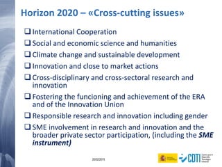 10 20/02/2015
Horizon 2020 – «Cross-cutting issues»
International Cooperation
Social and economic science and humanities
Climate change and sustainable development
Innovation and close to market actions
Cross-disciplinary and cross-sectoral research and
innovation
Fostering the funcioning and achievement of the ERA
and of the Innovation Union
Responsible research and innovation including gender
SME involvement in research and innovation and the
broader private sector participation, (including the SME
instrument)
 
