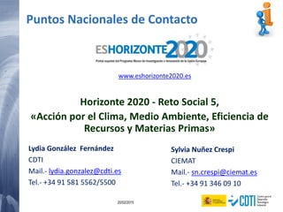 92 20/02/2015
Puntos Nacionales de Contacto
Horizonte 2020 - Reto Social 5,
«Acción por el Clima, Medio Ambiente, Eficiencia de
Recursos y Materias Primas»
Lydia González Fernández
CDTI
Mail.- lydia.gonzalez@cdti.es
Tel.- +34 91 581 5562/5500
Sylvia Nuñez Crespi
CIEMAT
Mail.- sn.crespi@ciemat.es
Tel.- +34 91 346 09 10
www.eshorizonte2020.es
 