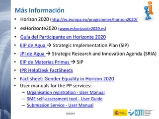 96 20/02/2015
• Horizon 2020 (http://ec.europa.eu/programmes/horizon2020/)
• esHorizonte2020 (www.eshorizonte2020.es)
• Guía del Participante en Horizonte 2020
• EIP de Agua  Strategic Implementation Plan (SIP)
• JPI de Agua  Strategic Research and Innovation Agenda (SRIA)
• EIP de Materias Primas  SIP
• IPR HelpDesk FactSheets
• Fact sheet: Gender Equality in Horizon 2020
• User manuals for the PP services:
– Organisation registration - User Manual
– SME self-assessment tool - User Guide
– Submission Service - User Manual
Más Información
 