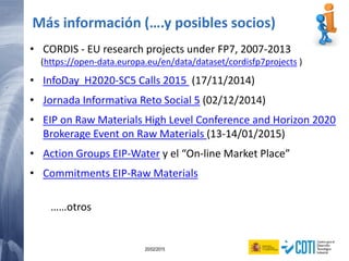 97 20/02/2015
• CORDIS - EU research projects under FP7, 2007-2013
(https://open-data.europa.eu/en/data/dataset/cordisfp7projects )
• InfoDay H2020-SC5 Calls 2015 (17/11/2014)
• Jornada Informativa Reto Social 5 (02/12/2014)
• EIP on Raw Materials High Level Conference and Horizon 2020
Brokerage Event on Raw Materials (13-14/01/2015)
• Action Groups EIP-Water y el “On-line Market Place”
• Commitments EIP-Raw Materials
……otros
Más información (….y posibles socios)
 