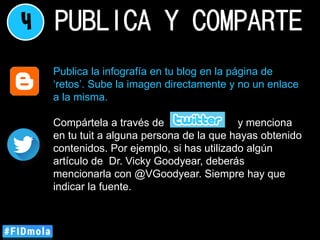4 PUBLICA Y COMPARTE
Publica la infografía en tu blog en la página de
‘retos’. Sube la imagen directamente y no un enlace
a la misma.
Compártela a través de y menciona
en tu tuit a alguna persona de la que hayas obtenido
contenidos. Por ejemplo, si has utilizado algún
artículo de Dr. Vicky Goodyear, deberás
mencionarla con @VGoodyear. Siempre hay que
indicar la fuente.
 