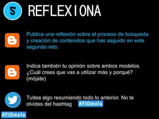 5 REFLEXIONA
Publica una reflexión sobre el proceso de búsqueda
y creación de contenidos que has seguido en este
segundo reto.
Indica también tu opinión sobre ambos modelos.
¿Cuál crees que vas a utilizar más y porqué?
(mójate)
Tuitea algo resumiendo todo lo anterior. No te
olvides del hashtag
 