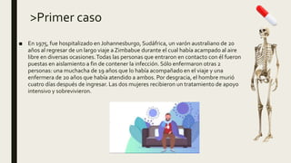 >Primer caso
■ En 1975, fue hospitalizado en Johannesburgo, Sudáfrica, un varón australiano de 20
años al regresar de un largo viaje a Zimbabue durante el cual había acampado al aire
libre en diversas ocasiones.Todas las personas que entraron en contacto con él fueron
puestas en aislamiento a fin de contener la infección. Sólo enfermaron otras 2
personas: una muchacha de 19 años que lo había acompañado en el viaje y una
enfermera de 20 años que había atendido a ambos. Por desgracia, el hombre murió
cuatro días después de ingresar. Las dos mujeres recibieron un tratamiento de apoyo
intensivo y sobrevivieron.
 