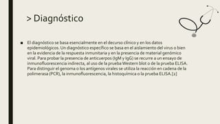 > Diagnóstico
■ El diagnóstico se basa esencialmente en el decurso clínico y en los datos
epidemiológicos. Un diagnóstico específico se basa en el aislamiento del virus o bien
en la evidencia de la respuesta inmunitaria y en la presencia de material genómico
viral. Para probar la presencia de anticuerpos (IgM y IgG) se recurre a un ensayo de
inmunofluorescencia indirecta, al uso de la prueba Western blot o de la prueba ELISA.
Para distinguir el genoma o los antígenos virales se utiliza la reacción en cadena de la
polimerasa (PCR), la inmunofluorescencia, la histoquímica o la prueba ELISA.[2]
 