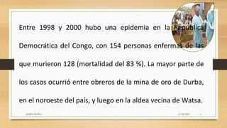 Entre 1998 y 2000 hubo una epidemia en la República
Democrática del Congo, con 154 personas enfermas de las
que murieron 128 (mortalidad del 83 %). La mayor parte de
los casos ocurrió entre obreros de la mina de oro de Durba,
en el noroeste del país, y luego en la aldea vecina de Watsa.
07/04/2021
MARIA ELENA 4
 