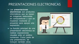 PRESENTACIONES ELECTRONICAS
 Las presentaciones
electrónicas son productos
informáticos que se basan
en imágenes elaboradas
en computadoras y que se
muestran mediante un
proyector para apoyar una
exposición.
 La función principal de una
presentación electrónica es
realizar exposiciones
visuales ante un público
numeroso. Como parte de
una presentación, se
incluyen también otros
 