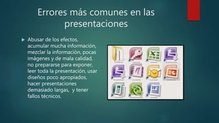 Errores más comunes en las
presentaciones
 Abusar de los efectos,
acumular mucha información,
mezclar la información, pocas
imágenes y de mala calidad,
no prepararse para exponer,
leer toda la presentación, usar
diseños poco apropiados,
hacer presentaciones
demasiado largas, y tener
fallos técnicos.
 