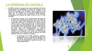 LA EPIDEMIA EN ANGOLA
 En 2004, estalló en Angola una nueva epidemia de fiebre
hemorrágica de Marburgo. El brote se originó en la
provincia de Uige y los informes finales refirieron 374
casos con 329 decesos. En Italia, esta epidemia causó
ruido por la muerte de la pediatra Maria Bonino,
trabajadora del hospital de Uige, muerta a los 51 años
de edad.
 El personal enviado por la Organización Mundial de
la Salud fue retirado luego de los actos de violencia
a los que había sido sometido por parte de los
habitantes del lugar, frustrados por la poca eficacia
de las curas y la preocupación por la enfermedad.
La principal línea de actuación fue un programa de
prevención en las poblaciones locales. Los efectos
de esta labor de sensibilización se hicieron
evidentes cuando los habitantes empezaron a
señalar a los muertos y los casos de enfermedad
sospechosos. Esto favoreció que los grupos de salud
pudieran volver a realizar su trabajo.
 El personal de la OMS colaboró, además,
activamente con el equipo de Médicos Sin
Fronteras, que aprestó, cerca de Uige, un
centro de aislamiento donde internar a los
casos sospechosos.
5
 