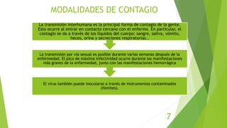 MODALIDADES DE CONTAGIO
El virus también puede inocularse a través de instrumentos contaminados
(fómites).
La transmisión por vía sexual es posible durante varias semanas después de la
enfermedad. El pico de máxima infectividad ocurre durante las manifestaciones
más graves de la enfermedad, junto con las manifestaciones hemorrágica
La transmisión interhumana es la principal forma de contagio de la gente.
Esto ocurre al entrar en contacto cercano con el enfermo. En particular, el
contagio se da a través de los líquidos del cuerpo: sangre, saliva, vómito,
heces, orina y secreciones respiratorias..
7
 