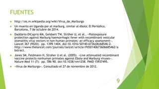 FUENTES
 http://es.m.wikipedia.org/wiki/Virus_de_Marburgo
 Un muerto en Uganda por el marburg, similar al ébola; El Periódico,
Barcelona, 7 de octubre de 2014.
 Daddario-DiCaprio KM, Geisbert TW, Ströher U, et al.. «Postexposure
protection against Marburg haemorrhagic fever with recombinant vesicular
stomatitis virus vectors in non-human primates: an efficacy assessment».
Lancet 367 (9520): pp. 1399–1404. doi:10.1016/S0140-6736(06)68546-2.
http://www.thelancet.com/journals/lancet/article/PIIS0140673606685462/a
bstract.
 Jones SM, Feldmann H, Stroher U et al. (2005). «Live attenuated recombinant
vaccine protects nonhuman primates against Ebola and Marburg viruses».
Nature Med 11 (7): pp. 786–90. doi:10.1038/nm1258. PMID 15937495.
 «Virus de Marburgo». Consultado el 27 de noviembre de 2012.
9
 