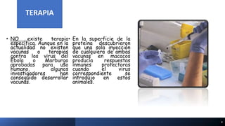 TERAPIA
• NO existe terapia
específica. Aunque en la
actualidad no existen
vacunas o terapias
contra los virus del
Ébola o Marburgo
aprobadas para uso
humano, algunos
investigadores han
conseguido desarrollar
vacunas.
• En la superficie de la
proteína descubrieron
que una sola inyección
de cualquiera de ambas
vacunas en macacos
producía respuestas
inmunes protectoras
cuando el virus
correspondiente se
introdujo en estos
animales.
8
TERAPIA
 