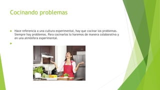 Cocinando problemas
 Hace referencia a una cultura experimental, hay que cocinar los problemas.
Siempre hay problemas. Para cocinarlos lo haremos de manera colaborativa y
en una atmósfera experimental.

 