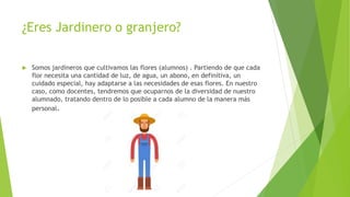 ¿Eres Jardinero o granjero?
 Somos jardineros que cultivamos las flores (alumnos) . Partiendo de que cada
flor necesita una cantidad de luz, de agua, un abono, en definitiva, un
cuidado especial, hay adaptarse a las necesidades de esas flores. En nuestro
caso, como docentes, tendremos que ocuparnos de la diversidad de nuestro
alumnado, tratando dentro de lo posible a cada alumno de la manera más
personal.
 