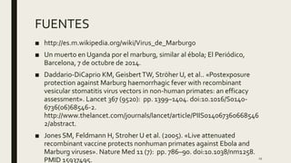 FUENTES
■ http://es.m.wikipedia.org/wiki/Virus_de_Marburgo
■ Un muerto en Uganda por el marburg, similar al ébola; El Periódico,
Barcelona, 7 de octubre de 2014.
■ Daddario-DiCaprio KM, GeisbertTW, Ströher U, et al.. «Postexposure
protection against Marburg haemorrhagic fever with recombinant
vesicular stomatitis virus vectors in non-human primates: an efficacy
assessment». Lancet 367 (9520): pp. 1399–1404. doi:10.1016/S0140-
6736(06)68546-2.
http://www.thelancet.com/journals/lancet/article/PIIS014067360668546
2/abstract.
■ Jones SM, Feldmann H, Stroher U et al. (2005). «Live attenuated
recombinant vaccine protects nonhuman primates against Ebola and
Marburg viruses». Nature Med 11 (7): pp. 786–90. doi:10.1038/nm1258.
PMID 15937495. 11
 