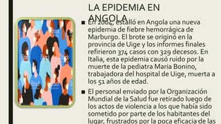 LA EPIDEMIA EN
ANGOLA■ En 2004, estalló en Angola una nueva
epidemia de fiebre hemorrágica de
Marburgo. El brote se originó en la
provincia de Uige y los informes finales
refirieron 374 casos con 329 decesos. En
Italia, esta epidemia causó ruido por la
muerte de la pediatra Maria Bonino,
trabajadora del hospital de Uige, muerta a
los 51 años de edad.
■ El personal enviado por la Organización
Mundial de la Salud fue retirado luego de
los actos de violencia a los que había sido
sometido por parte de los habitantes del
lugar, frustrados por la poca eficacia de las4
 