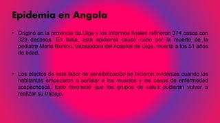 Epidemia en Angola
• Originó en la provincia de Uige y los informes finales refirieron 374 casos con
329 decesos. En Italia, esta epidemia causó ruido por la muerte de la
pediatra Maria Bonino, trabajadora del hospital de Uige, muerta a los 51 años
de edad.
• Los efectos de esta labor de sensibilización se hicieron evidentes cuando los
habitantes empezaron a señalar a los muertos y los casos de enfermedad
sospechosos. Esto favoreció que los grupos de salud pudieran volver a
realizar su trabajo.
 