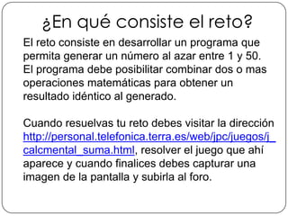 ¿En qué consiste el reto?El reto consiste en desarrollar un programa que permita generar un número al azar entre 1 y 50. El programa debe posibilitar combinar dos o mas operaciones matemáticas para obtener un resultado idéntico al generado.Cuando resuelvas tu reto debes visitar la dirección http://personal.telefonica.terra.es/web/jpc/juegos/j_calcmental_suma.html, resolver el juego que ahí aparece y cuando finalices debes capturar una imagen de la pantalla y subirla al foro.