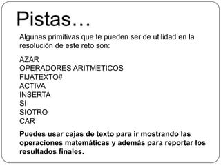 Pistas…Algunas primitivas que te pueden ser de utilidad en la resolución de este reto son:AZAROPERADORES ARITMETICOSFIJATEXTO#ACTIVAINSERTASISIOTROCARPuedes usar cajas de texto para ir mostrando las operaciones matemáticas y además para reportar los resultados finales.