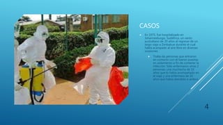 CASOS
 En 1975, fue hospitalizado en
Johannesburgo, Sudáfrica, un varón
australiano de 20 años al regresar de un
largo viaje a Zimbabue durante el cual
había acampado al aire libre en diversas
ocasiones.
 Todas las personas que entraron
en contacto con él fueron puestas
en aislamiento a fin de contener la
infección. Sólo enfermaron otras 2
personas: una muchacha de 19
años que lo había acompañado en
el viaje y una enfermera de 20
años que había atendido a ambos.
4
 