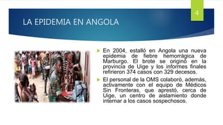 LA EPIDEMIA EN ANGOLA
 En 2004, estalló en Angola una nueva
epidemia de fiebre hemorrágica de
Marburgo. El brote se originó en la
provincia de Uige y los informes finales
refirieron 374 casos con 329 decesos.
 El personal de la OMS colaboró, además,
activamente con el equipo de Médicos
Sin Fronteras, que aprestó, cerca de
Uige, un centro de aislamiento donde
internar a los casos sospechosos.
4
 
