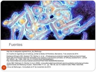 Fuentes
http://es.m.wikipedia.org/wiki/Virus_de_Marburgo
Un muerto en Uganda por el marburg, similar al ébola; El Periódico, Barcelona, 7 de octubre de 2014.
Daddario-DiCaprio KM, Geisbert TW, Ströher U, et al.. «Postexposure protection against Marburg haemorrhagic
fever with recombinant vesicular stomatitis virus vectors in non-human primates: an efficacy assessment». Lancet
367 (9520): pp. 1399–1404. doi:10.1016/S0140-6736(06)68546-2.
http://www.thelancet.com/journals/lancet/article/PIIS0140673606685462/abstract.
Jones SM, Feldmann H, Stroher U et al. (2005). «Live attenuated recombinant vaccine protects nonhuman primates
against Ebola and Marburg viruses». Nature Med 11 (7): pp. 786–90. doi:10.1038/nm1258. PMID 15937495.
«Virus de Marburgo». Consultado el 27 de noviembre de 2012.11
 