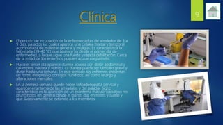  El periodo de incubación de la enfermedad es de alrededor de 3 a
9 días, pasados los cuales aparece una cefalea frontal y temporal
acompañada de malestar general y mialgias. Es característica la
fiebre alta (39-40 °C) que aparece ya desde el primer día de
enfermedad, a la que sigue una fuerte y rápida debilitación. Cerca
de la mitad de los enfermos pueden acusar conjuntivitis.
 Hacia el tercer día aparece diarrea acuosa con dolor abdominal y
calambres, náusea y vómito. La diarrea puede ser también grave y
durar hasta una semana. En este periodo los enfermos presentan
un rostro inexpresivo con ojos hundidos. así como letargo y
alteraciones mentales.
 En la primera semana puede haber linfoadenopatía cervical y
aparecer enantema de las amígdalas y del paladar. Signo
característico es la aparición de un exantema máculo-papuloso no
pruriginoso, en general desde el quinto día, en rostro y cuello y
que sucesivamente se extiende a los miembros
9
 
