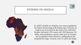 EPIDEMIA EN ANGOLA
En 2004, estalló en Angola una nueva epidemia
de fiebre hemorrágica de Marburgo. El brote se
originó en la provincia de Uige y los informes
finales refirieron 374 casos con 329 decesos. En
Italia, esta epidemia causó ruido por la muerte
de la pediatra Maria Bonino, trabajadora del
hospital de Uige, muerta a los 51 años de edad.
4
 