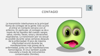 CONTAGIO
La transmisión interhumana es la principal
forma de contagio de la gente. Esto ocurre
al entrar en contacto cercano con el
enfermo. En particular, el contagio se da a
través de los líquidos del cuerpo: sangre,
saliva, vómito, heces, orina y secreciones
respiratorias. La transmisión por vía sexual
es posible durante varias semanas después
de la enfermedad. El pico de máxima
infectividad ocurre durante las
manifestaciones más graves de la
enfermedad, junto con las manifestaciones
hemorrágicas. El virus también puede
inocularse a través de instrumentos
contaminados (fómites).
8
 