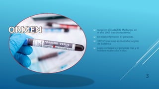  Surge en la ciudad de Marburgo, en
el año 1967 tras una epidemia.
 En total enfermaron 37 personas.
 1975 Primer caso en Australia surgido
de Sudáfrica.
 Logra contagiar a 2 personas mas y el
hombre muere a los 4 días
3
 