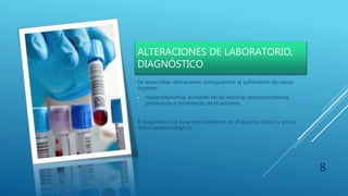 ALTERACIONES DE LABORATORIO,
DIAGNÓSTICO
Se desarrollan alteraciones consiguientes al sufrimiento de varios
órganos:
• hipoproteinemia, aumento de las enzimas aminotransferasa,
proteinuria e incremento de la azoemia
El diagnóstico se basa esencialmente en el decurso clínico y en los
datos epidemiológicos.
8
 
