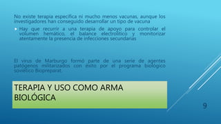 TERAPIA Y USO COMO ARMA
BIOLÓGICA
No existe terapia especifica ni mucho menos vacunas, aunque los
investigadores han conseguido desarrollar un tipo de vacuna
 Hay que recurrir a una terapia de apoyo para controlar el
volumen hemático, el balance electrolítico y monitorizar
atentamente la presencia de infecciones secundarias
El virus de Marburgo formó parte de una serie de agentes
patógenos militarizados con éxito por el programa biológico
soviético Biopreparat.
9
 