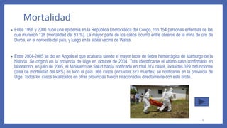 Mortalidad
• Entre 1998 y 2000 hubo una epidemia en la República Democrática del Congo, con 154 personas enfermas de las
que murieron 128 (mortalidad del 83 %). La mayor parte de los casos ocurrió entre obreros de la mina de oro de
Durba, en el noroeste del país, y luego en la aldea vecina de Watsa.
• Entre 2004-2005 se dio en Angola el que acabaría siendo el mayor brote de fiebre hemorrágica de Marburgo de la
historia. Se originó en la provincia de Uige en octubre de 2004. Tras identificarse el último caso confirmado en
laboratorio, en julio de 2005, el Ministerio de Salud había notificado en total 374 casos, incluidas 329 defunciones
(tasa de mortalidad del 88%) en todo el país. 368 casos (incluidas 323 muertes) se notificaron en la provincia de
Uige. Todos los casos localizados en otras provincias fueron relacionados directamente con este brote.
4
 